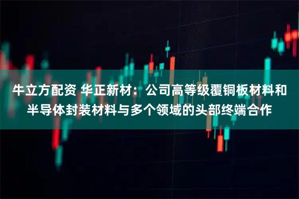 牛立方配資 華正新材：公司高等級覆銅板材料和半導(dǎo)體封裝材料與多個領(lǐng)域的頭部終端合作