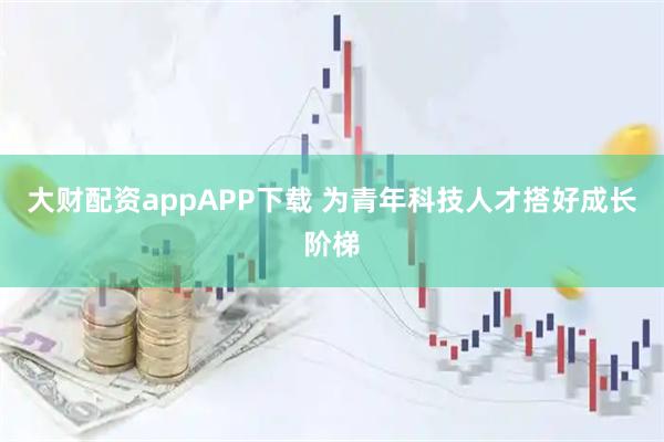 大財(cái)配資appAPP下載 為青年科技人才搭好成長(zhǎng)階梯