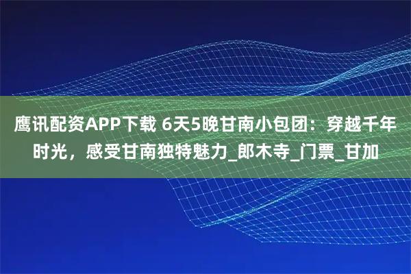 鷹訊配資APP下載 6天5晚甘南小包團：穿越千年時光，感受甘南獨特魅力_郎木寺_門票_甘加