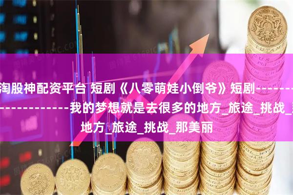 淘股神配資平臺(tái) 短劇《八零萌娃小倒?fàn)敗范虅?------------------------我的夢(mèng)想就是去很多的地方_旅途_挑戰(zhàn)_那美麗