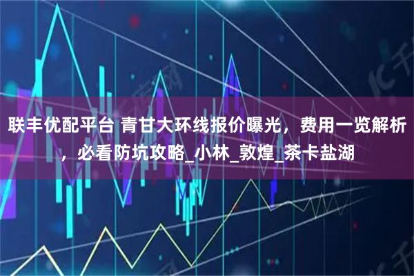 聯豐優配平臺 青甘大環線報價曝光，費用一覽解析，必看防坑攻略_小林_敦煌_茶卡鹽湖