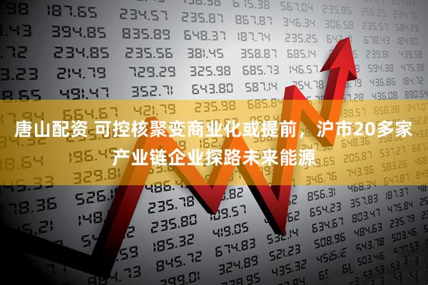 唐山配資 可控核聚變商業化或提前，滬市20多家產業鏈企業探路未來能源