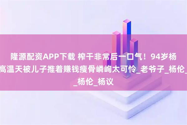 隆源配資APP下載 榨干非常后一口氣！94歲楊少華高溫天被兒子推著賺錢瘦骨嶙峋太可憐_老爺子_楊倫_楊議